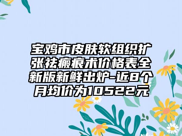 宝鸡市皮肤软组织扩张祛瘢痕术价格表全新版新鲜出炉-近8个月均价为10522元