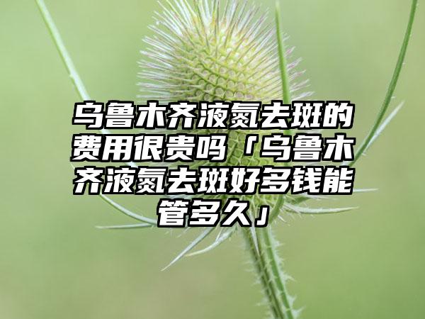 乌鲁木齐液氮去斑的费用很贵吗「乌鲁木齐液氮去斑好多钱能管多久」