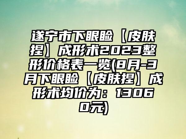 遂宁市下眼睑【皮肤捏】成形术2023整形价格表一览(8月-3月下眼睑【皮肤捏】成形术均价为：13060元)