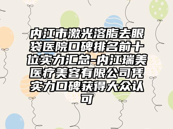 内江市激光溶脂去眼袋医院口碑排名前十位实力汇总-内江瑞美医疗美容有限公司凭实力口碑获得大众认可