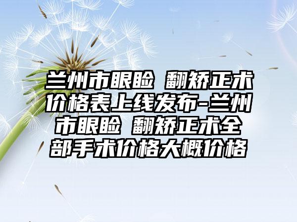 兰州市眼睑內翻矫正术价格表上线发布-兰州市眼睑內翻矫正术全部手术价格大概价格