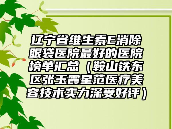 辽宁省维生素E消除眼袋医院较好的医院榜单汇总（鞍山铁东区张玉霞星范医疗美容技术实力深受好评）