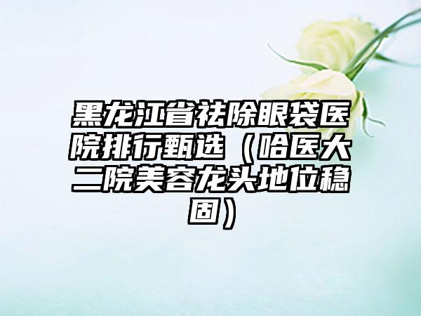 黑龙江省祛除眼袋医院排行甄选（哈医大二院美容龙头地位稳固）