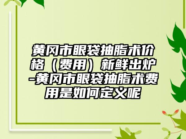 黄冈市眼袋抽脂术价格（费用）新鲜出炉-黄冈市眼袋抽脂术费用是如何定义呢