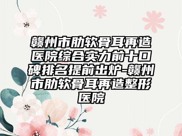 赣州市肋软骨耳再造医院综合实力前十口碑排名提前出炉-赣州市肋软骨耳再造整形医院