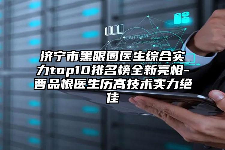 济宁市黑眼圈医生综合实力top10排名榜全新亮相-曹品根医生历高技术实力突出