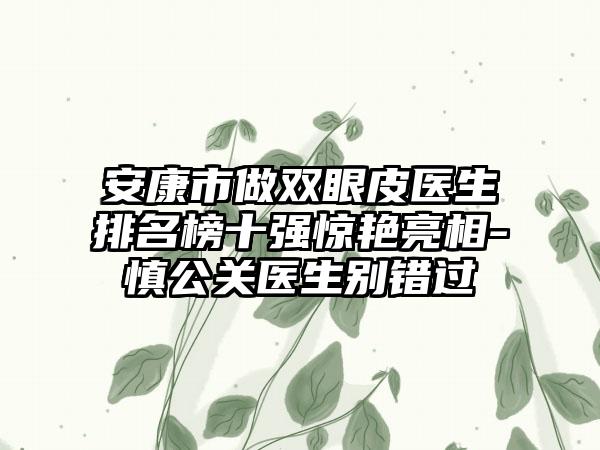 安康市做双眼皮医生排名榜十强惊艳亮相-慎公关医生别错过