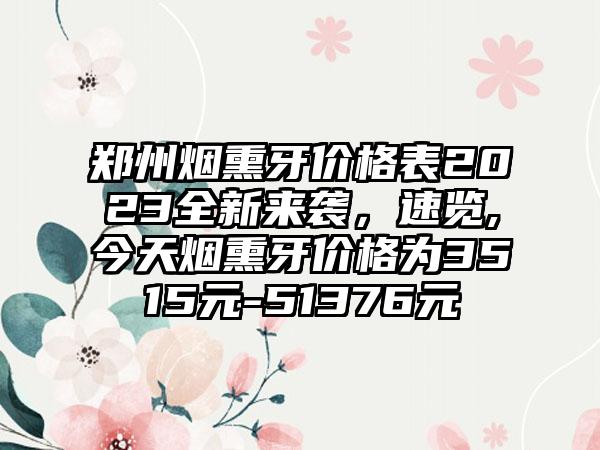 郑州烟熏牙价格表2023全新来袭，速览,今天烟熏牙价格为3515元-51376元