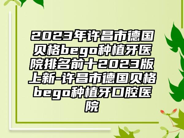 2023年许昌市德国贝格bego种植牙医院排名前十2023版上新-许昌市德国贝格bego种植牙口腔医院