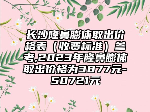 长沙隆鼻膨体取出价格表（收费标准）参考,2023年隆鼻膨体取出价格为3877元-50721元