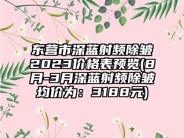 东营市深蓝射频除皱2023价格表预览(8月-3月深蓝射频除皱均价为：3188元)