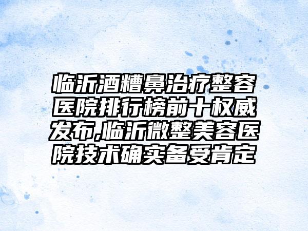 临沂酒糟鼻治疗整容医院排行榜前十权威发布,临沂微整美容医院技术确实备受肯定