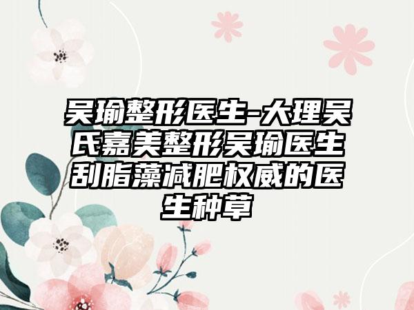 吴瑜整形医生-大理吴氏嘉美整形吴瑜医生刮脂藻减肥权威的医生种草