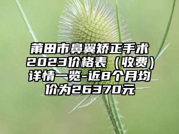 莆田市鼻翼矫正手术2023价格表（收费）详情一览-近8个月均价为26370元