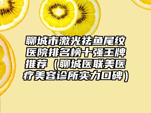 聊城市激光祛鱼尾纹医院排名榜十强王牌推荐（聊城医联美医疗美容诊所实力口碑）