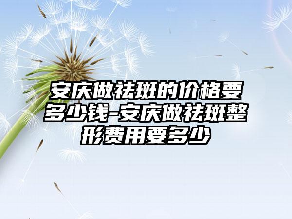 安庆做祛斑的价格要多少钱-安庆做祛斑整形费用要多少