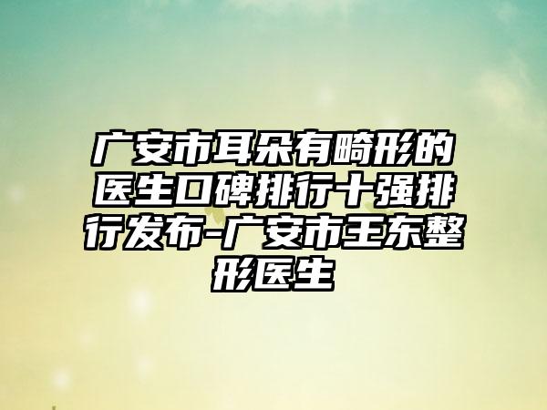 广安市耳朵有畸形的医生口碑排行十强排行发布-广安市王东整形医生