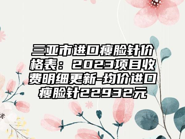 三亚市进口瘦脸针价格表：2023项目收费明细更新-均价进口瘦脸针22932元