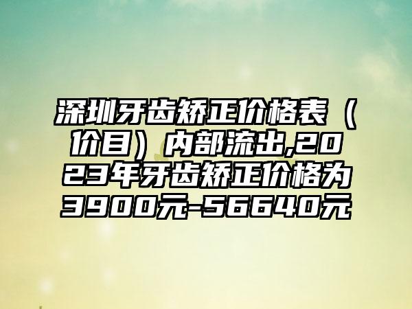 深圳牙齿矫正价格表（价目）内部流出,2023年牙齿矫正价格为3900元-56640元