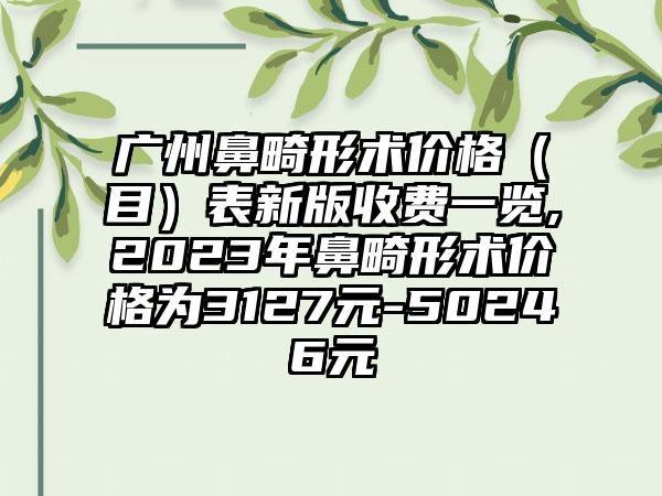 广州鼻畸形术价格（目）表新版收费一览,2023年鼻畸形术价格为3127元-50246元