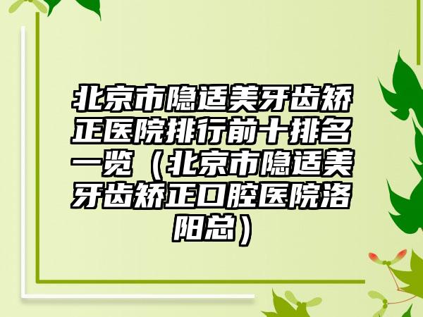 北京市隐适美牙齿矫正医院排行前十排名一览（北京市隐适美牙齿矫正口腔医院洛阳总）