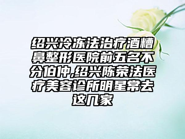 绍兴冷冻法治疗酒糟鼻整形医院前五名不分伯仲,绍兴陈荣法医疗美容诊所明星常去这几家