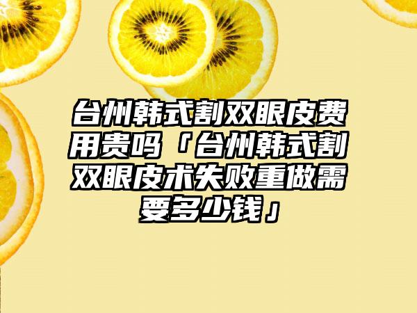 台州韩式割双眼皮费用贵吗「台州韩式割双眼皮术失败重做需要多少钱」