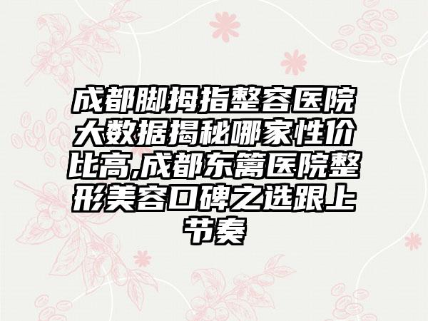 成都脚拇指整容医院大数据揭秘哪家性价比高,成都东篱医院整形美容口碑之选跟上节奏