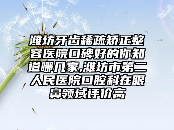 潍坊牙齿稀疏矫正整容医院口碑好的你知道哪几家,潍坊市第二人民医院口腔科在眼鼻领域评价高