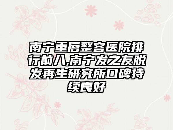 南宁重唇整容医院排行前八,南宁发之友脱发再生研究所口碑持续良好