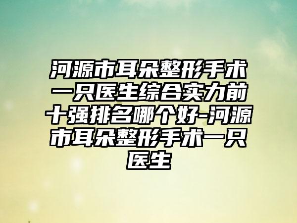 河源市耳朵整形手术一只医生综合实力前十强排名哪个好-河源市耳朵整形手术一只医生