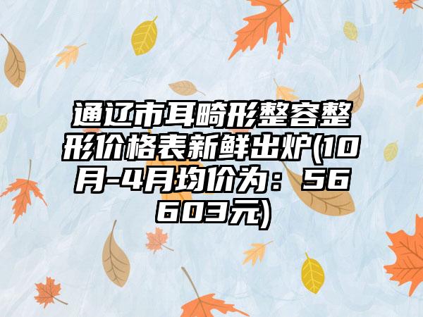 通辽市耳畸形整容整形价格表新鲜出炉(10月-4月均价为：56603元)