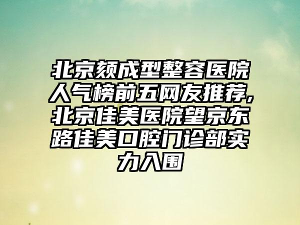 北京颏成型整容医院人气榜前五网友推荐,北京佳美医院望京东路佳美口腔门诊部实力入围