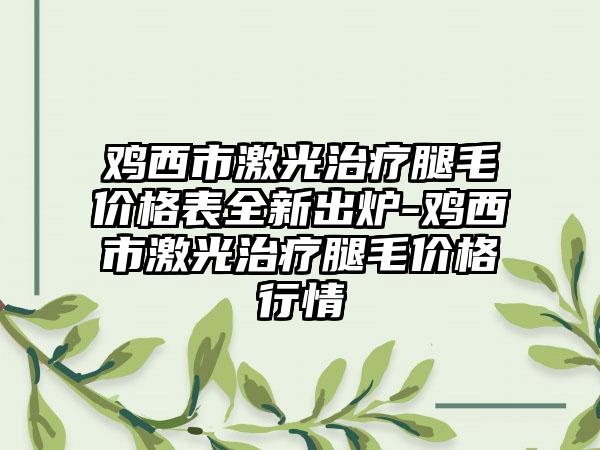 鸡西市激光治疗腿毛价格表全新出炉-鸡西市激光治疗腿毛价格行情