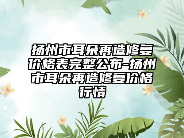 扬州市耳朵再造修复价格表完整公布-扬州市耳朵再造修复价格行情