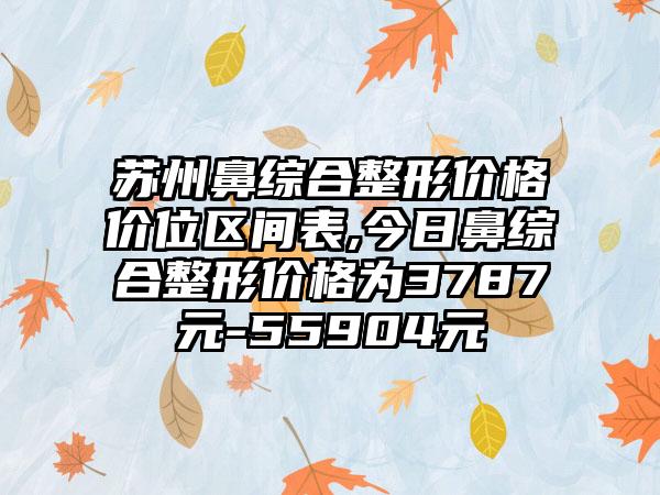 苏州鼻综合整形价格价位区间表,今日鼻综合整形价格为3787元-55904元