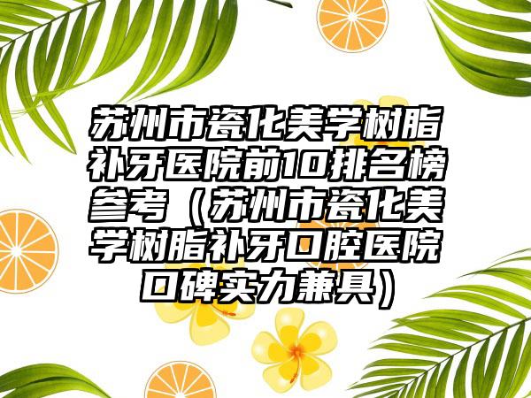 苏州市瓷化美学树脂补牙医院前10排名榜参考（苏州市瓷化美学树脂补牙口腔医院口碑实力兼具）