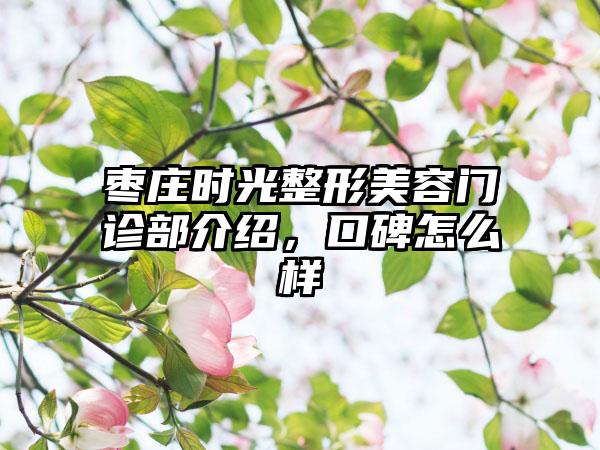 枣庄时光整形美容门诊部介绍，口碑怎么样