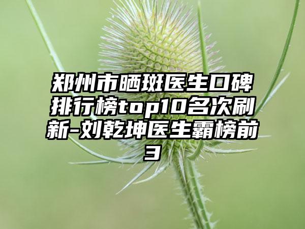 郑州市晒斑医生口碑排行榜top10名次刷新-刘乾坤医生霸榜前3