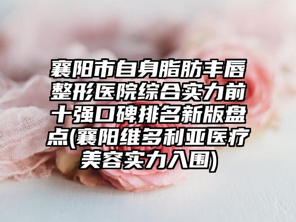 襄阳市自身脂肪丰唇整形医院综合实力前十强口碑排名新版盘点(襄阳维多利亚医疗美容实力入围)