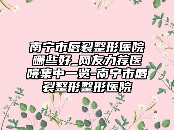 南宁市唇裂整形医院哪些好_网友力荐医院集中一览-南宁市唇裂整形整形医院