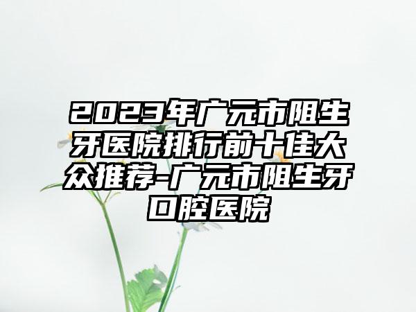 2023年广元市阻生牙医院排行前十佳大众推荐-广元市阻生牙口腔医院