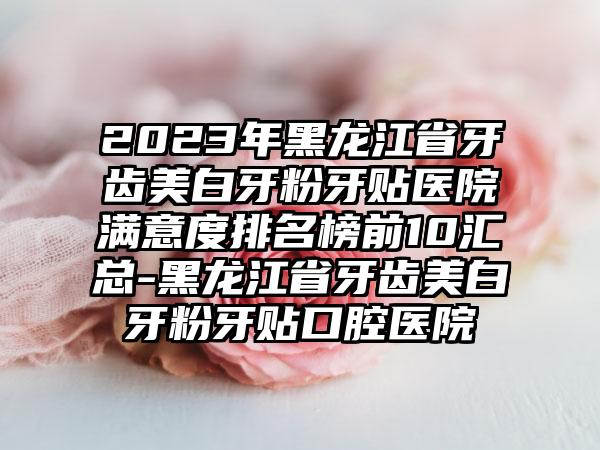 2023年黑龙江省牙齿美白牙粉牙贴医院满意度排名榜前10汇总-黑龙江省牙齿美白牙粉牙贴口腔医院