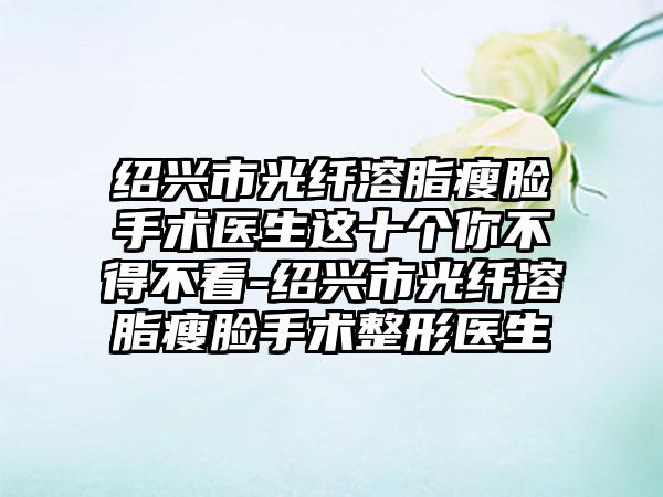 绍兴市光纤溶脂瘦脸手术医生这十个你不得不看-绍兴市光纤溶脂瘦脸手术整形医生