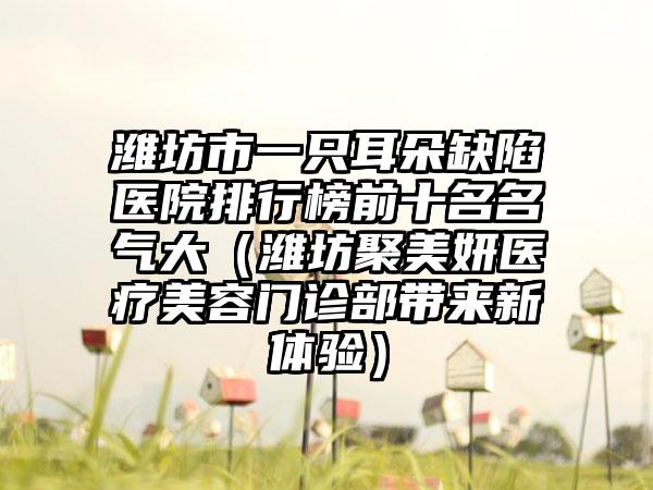 潍坊市一只耳朵缺陷医院排行榜前十名名气大（潍坊聚美妍医疗美容门诊部带来新体验）