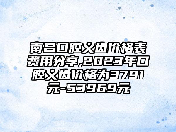 南昌口腔义齿价格表费用分享,2023年口腔义齿价格为3791元-53969元