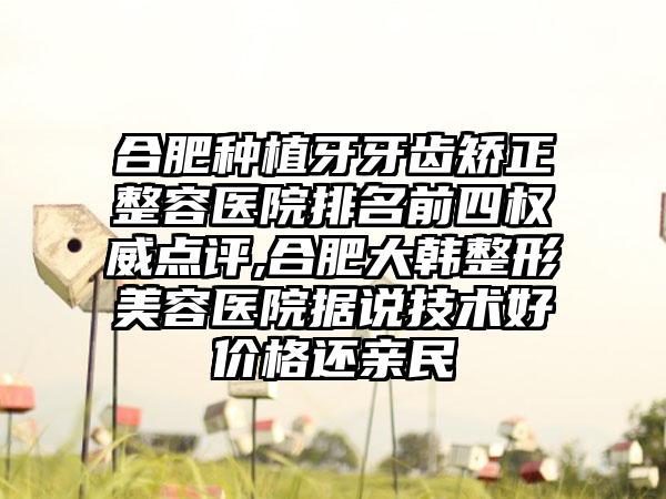 合肥种植牙牙齿矫正整容医院排名前四权威点评,合肥大韩整形美容医院据说技术好价格还亲民