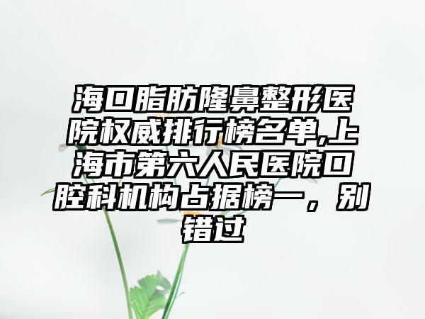 海口脂肪七元医院权威排行榜名单,上海市第六人民医院口腔科机构占据榜一，别错过