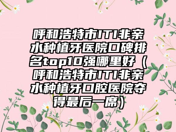 呼和浩特市ITI非亲水种植牙医院口碑排名top10强哪里好（呼和浩特市ITI非亲水种植牙口腔医院夺得非常后一席）