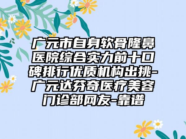 广元市自身软骨隆鼻医院综合实力前十口碑排行优质机构出挑-广元达芬奇医疗美容门诊部网友-靠谱